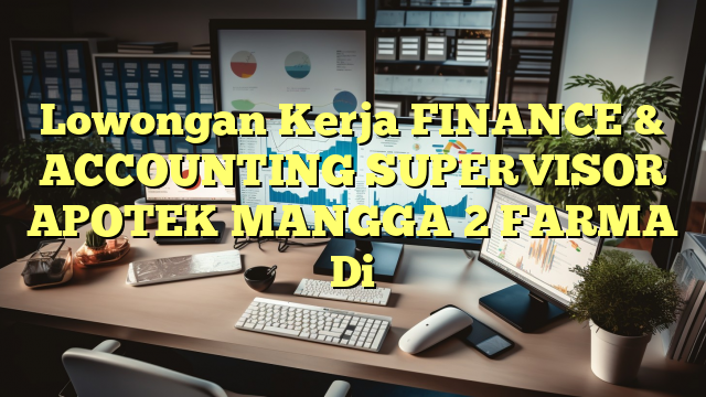 Lowongan Kerja FINANCE & ACCOUNTING SUPERVISOR APOTEK MANGGA 2 FARMA Di