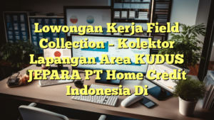 Lowongan Kerja Field Collection – Kolektor Lapangan Area KUDUS JEPARA PT Home Credit Indonesia Di