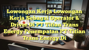 Lowongan Kerja Lowongan Kerja Sebagai Operator & Driver Di PT Titian Trans Energy Penempatan PT Titian Trans Energy Di