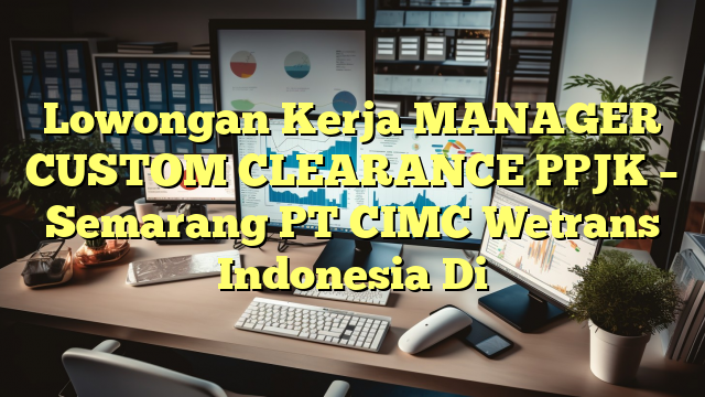 Lowongan Kerja MANAGER CUSTOM CLEARANCE PPJK – Semarang PT CIMC Wetrans Indonesia Di