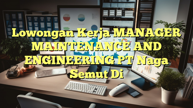 Lowongan Kerja MANAGER MAINTENANCE AND ENGINEERING PT Naga Semut Di