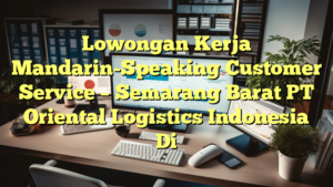 Lowongan Kerja Mandarin-Speaking Customer Service – Semarang Barat PT Oriental Logistics Indonesia Di