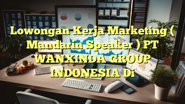 Lowongan Kerja Marketing ( Mandarin Speaker ) PT WANXINDA GROUP INDONESIA Di