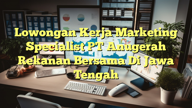 Lowongan Kerja Marketing Specialist PT Anugerah Rekanan Bersama Di Jawa Tengah