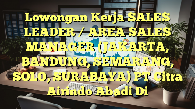 Lowongan Kerja SALES LEADER / AREA SALES MANAGER (JAKARTA, BANDUNG, SEMARANG, SOLO, SURABAYA) PT Citra Airindo Abadi Di