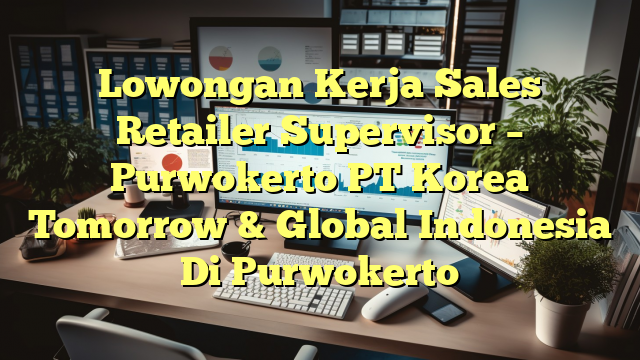 Lowongan Kerja Sales Retailer Supervisor – Purwokerto PT Korea Tomorrow & Global  Indonesia Di Purwokerto