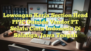 Lowongan Kerja Section Head PPIC Outside Vendor PT Selalu Cinta Indonesia Di Salatiga, Jawa Tengah