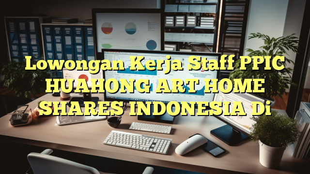 Lowongan Kerja Staff PPIC HUAHONG ART HOME SHARES INDONESIA Di