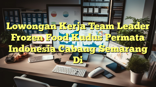 Lowongan Kerja Team Leader Frozen Food Kudus Permata Indonesia Cabang Semarang Di