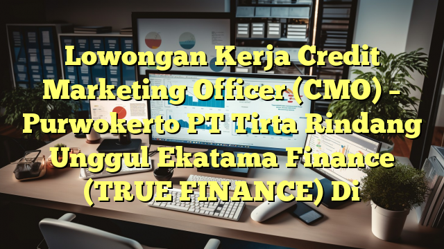 Lowongan Kerja Credit Marketing Officer (CMO) – Purwokerto PT Tirta Rindang Unggul Ekatama Finance (TRUE FINANCE) Di