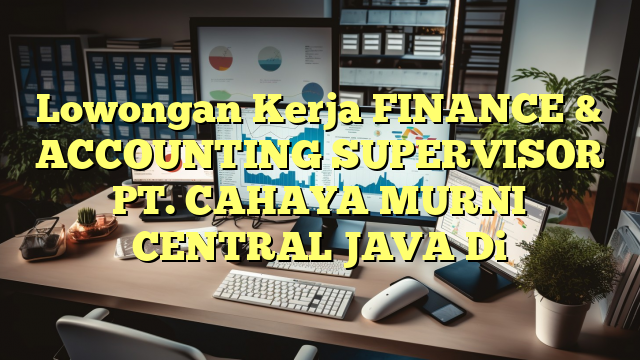 Lowongan Kerja FINANCE & ACCOUNTING SUPERVISOR PT. CAHAYA MURNI CENTRAL JAVA Di