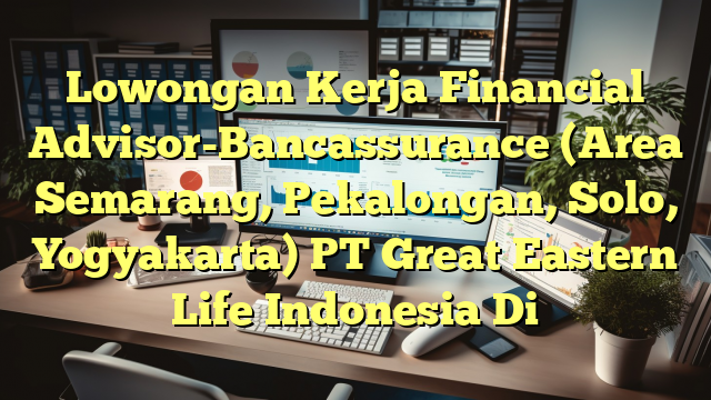 Lowongan Kerja Financial Advisor-Bancassurance (Area Semarang, Pekalongan, Solo, Yogyakarta) PT Great Eastern Life Indonesia Di