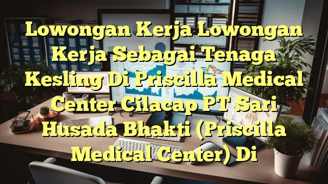 Lowongan Kerja Lowongan Kerja Sebagai Tenaga Kesling Di Priscilla Medical Center Cilacap PT Sari Husada Bhakti (Priscilla Medical Center) Di