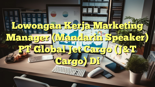 Lowongan Kerja Marketing Manager (Mandarin Speaker) PT Global Jet Cargo (J&T Cargo) Di