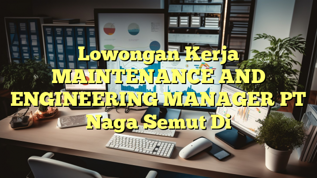 Lowongan Kerja MAINTENANCE AND ENGINEERING MANAGER PT Naga Semut Di