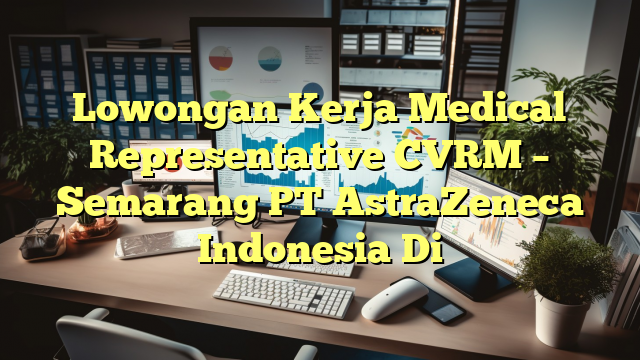 Lowongan Kerja Medical Representative CVRM – Semarang PT AstraZeneca Indonesia Di