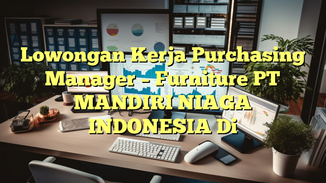 Lowongan Kerja Purchasing Manager – Furniture PT MANDIRI NIAGA INDONESIA Di