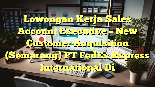 Lowongan Kerja Sales Account Executive – New Customer Acquisition (Semarang) PT FedEx Express International Di